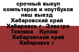 срочный выкуп компьтеров и ноутбуков. наш выезд - Хабаровский край, Хабаровск г. Электро-Техника » Куплю   . Хабаровский край,Хабаровск г.